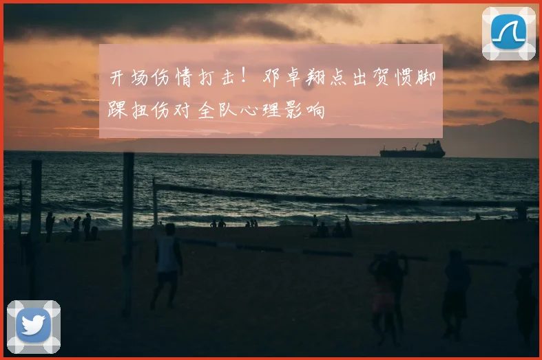 开场伤情打击！邓卓翔点出贺惯脚踝扭伤对全队心理影响