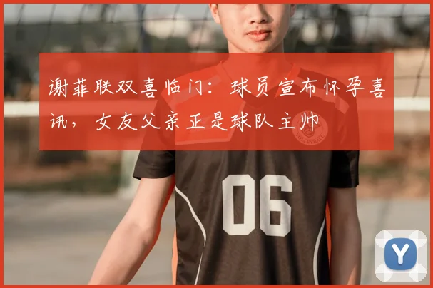谢菲联双喜临门：球员宣布怀孕喜讯，女友父亲正是球队主帅