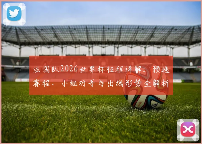 法国队2026世界杯征程详解:预选赛程、小组对手与出线形势全解析