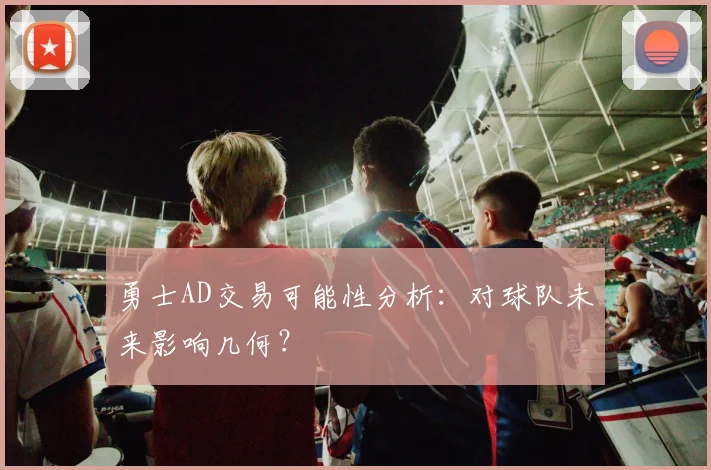 勇士AD交易可能性分析：对球队未来影响几何？