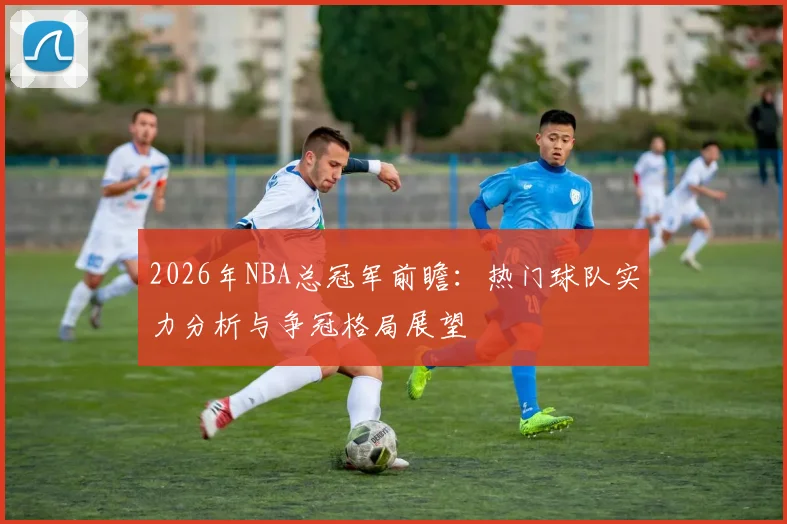 2026年NBA总冠军前瞻：热门球队实力分析与争冠格局展望