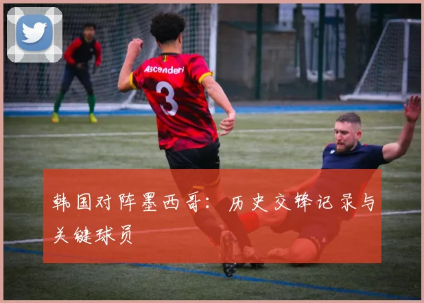 韩国对阵墨西哥:历史交锋记录与关键球员