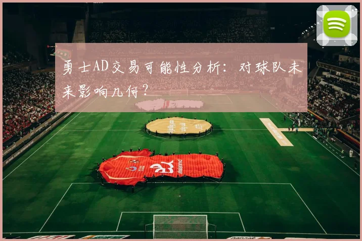 勇士AD交易可能性分析：对球队未来影响几何？