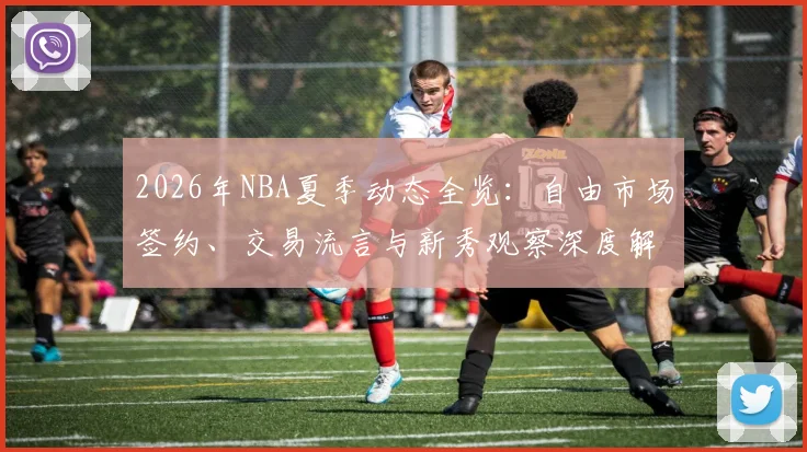 2026年NBA夏季动态全览：自由市场签约、交易流言与新秀观察深度解析